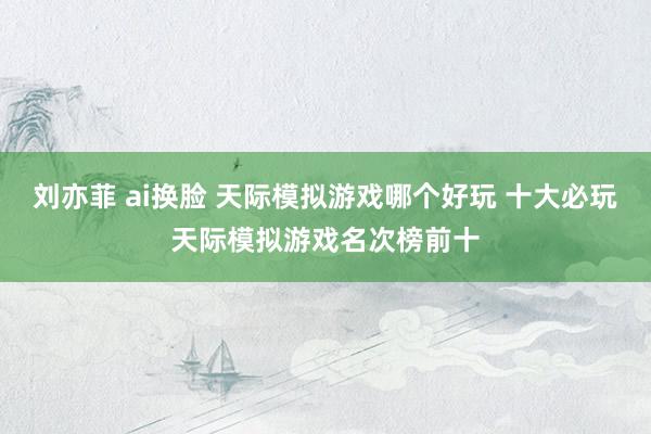 刘亦菲 ai换脸 天际模拟游戏哪个好玩 十大必玩天际模拟游戏名次榜前十