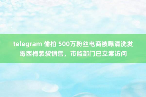 telegram 偷拍 500万粉丝电商被曝清洗发霉西梅装袋销售，市监部门已立案访问