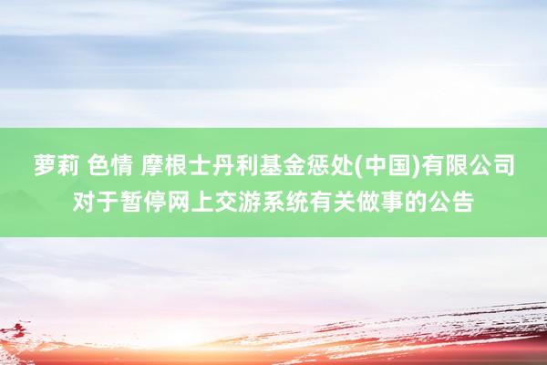 萝莉 色情 摩根士丹利基金惩处(中国)有限公司对于暂停网上交游系统有关做事的公告