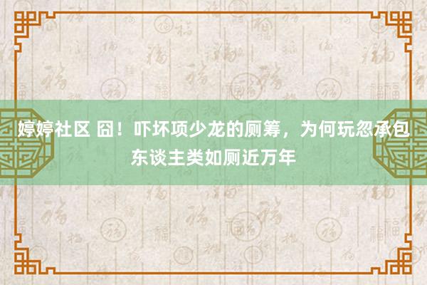 婷婷社区 囧！吓坏项少龙的厕筹，为何玩忽承包东谈主类如厕近万年