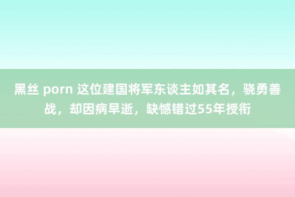 黑丝 porn 这位建国将军东谈主如其名，骁勇善战，却因病早逝，缺憾错过55年授衔