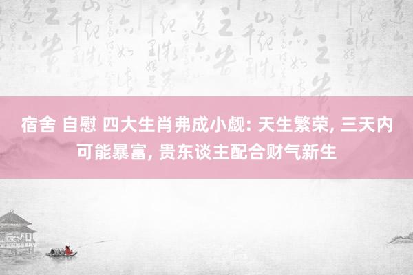 宿舍 自慰 四大生肖弗成小觑: 天生繁荣， 三天内可能暴富， 贵东谈主配合财气新生