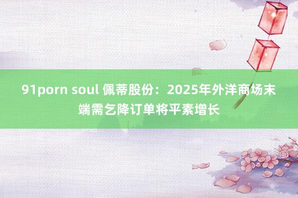 91porn soul 佩蒂股份：2025年外洋商场末端需乞降订单将平素增长