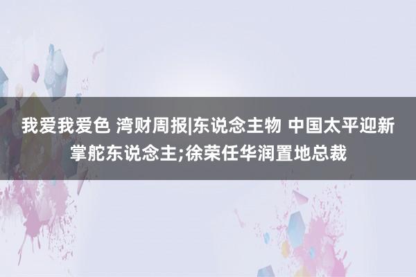 我爱我爱色 湾财周报|东说念主物 中国太平迎新掌舵东说念主;徐荣任华润置地总裁