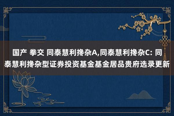 国产 拳交 同泰慧利搀杂A，同泰慧利搀杂C: 同泰慧利搀杂型证券投资基金基金居品贵府选录更新