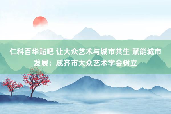 仁科百华贴吧 让大众艺术与城市共生 赋能城市发展：成齐市大众艺术学会树立