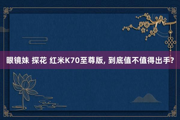 眼镜妹 探花 红米K70至尊版， 到底值不值得出手?