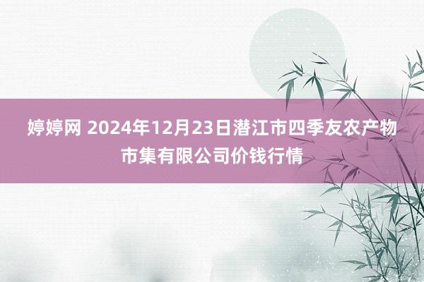 婷婷网 2024年12月23日潜江市四季友农产物市集有限公司价钱行情