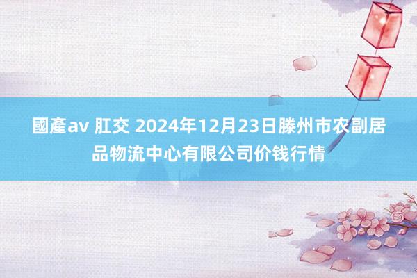 國產av 肛交 2024年12月23日滕州市农副居品物流中心有限公司价钱行情