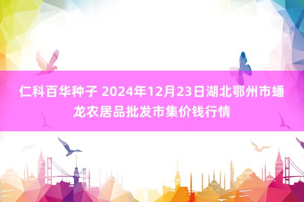 仁科百华种子 2024年12月23日湖北鄂州市蟠龙农居品批发市集价钱行情