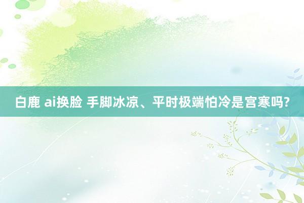 白鹿 ai换脸 手脚冰凉、平时极端怕冷是宫寒吗?