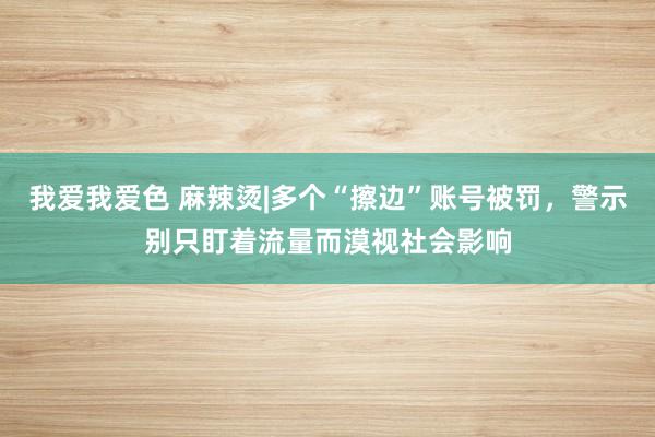 我爱我爱色 麻辣烫|多个“擦边”账号被罚，警示别只盯着流量而漠视社会影响