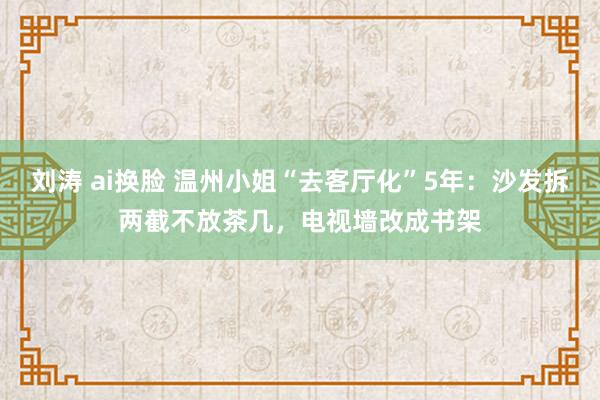 刘涛 ai换脸 温州小姐“去客厅化”5年：沙发拆两截不放茶几，电视墙改成书架