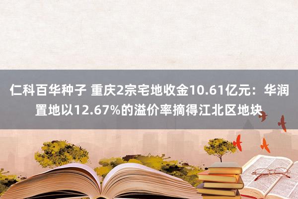 仁科百华种子 重庆2宗宅地收金10.61亿元：华润置地以12.67%的溢价率摘得江北区地块