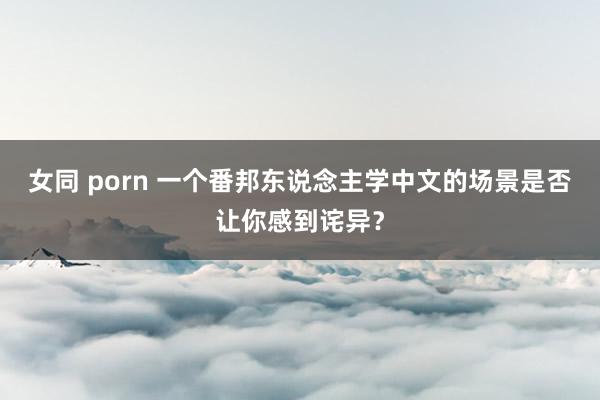 女同 porn 一个番邦东说念主学中文的场景是否让你感到诧异？