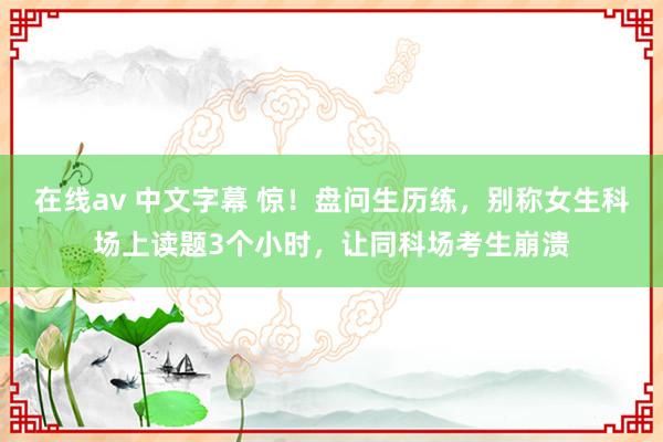 在线av 中文字幕 惊！盘问生历练，别称女生科场上读题3个小时，让同科场考生崩溃