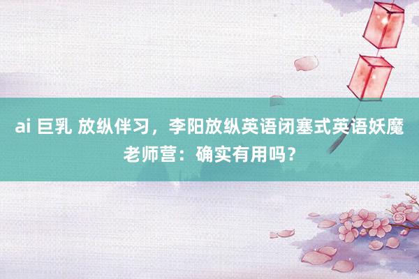 ai 巨乳 放纵伴习，李阳放纵英语闭塞式英语妖魔老师营：确实有用吗？