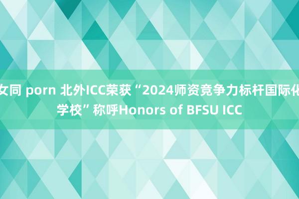 女同 porn 北外ICC荣获“2024师资竞争力标杆国际化学校”称呼Honors of BFSU ICC