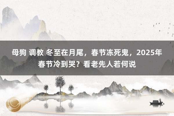 母狗 调教 冬至在月尾，春节冻死鬼，2025年春节冷到哭？看老先人若何说