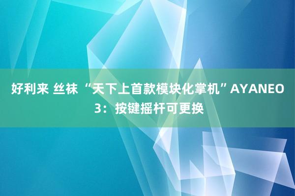 好利来 丝袜 “天下上首款模块化掌机”AYANEO 3：按键摇杆可更换