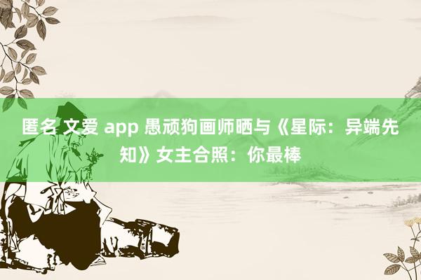 匿名 文爱 app 愚顽狗画师晒与《星际：异端先知》女主合照：你最棒