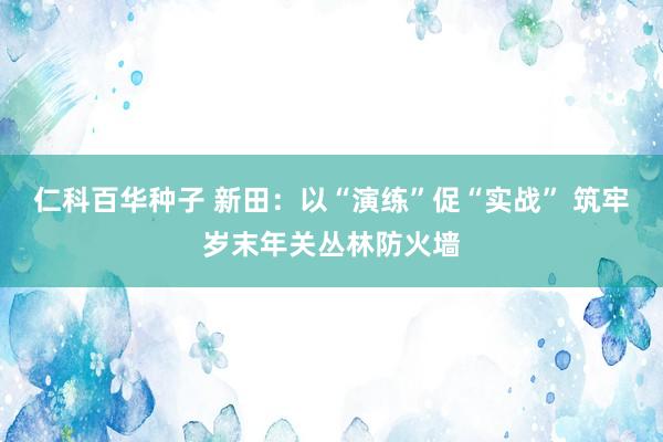 仁科百华种子 新田：以“演练”促“实战” 筑牢岁末年关丛林防火墙