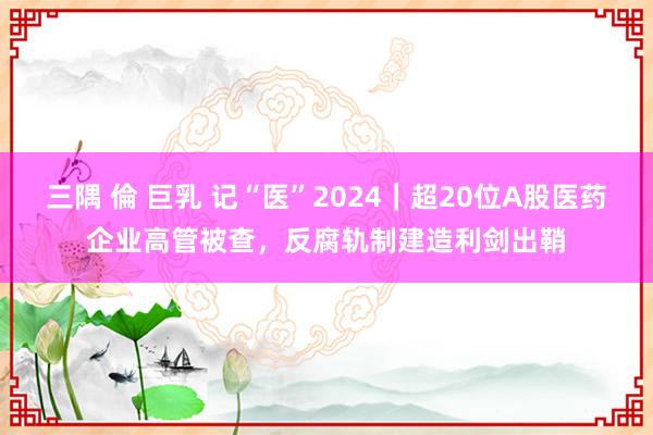 三隅 倫 巨乳 记“医”2024｜超20位A股医药企业高管被查，反腐轨制建造利剑出鞘