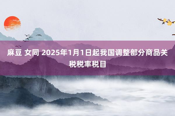 麻豆 女同 2025年1月1日起我国调整部分商品关税税率税目