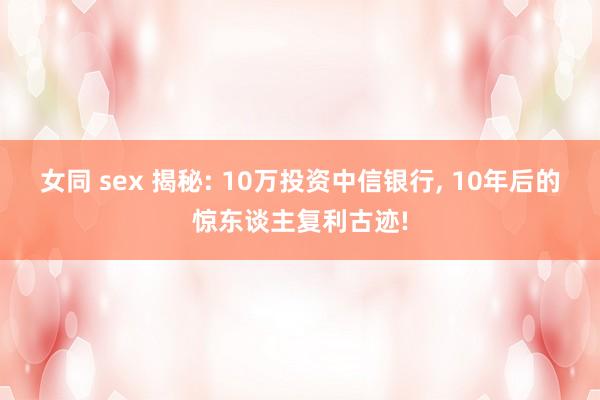 女同 sex 揭秘: 10万投资中信银行， 10年后的惊东谈主复利古迹!