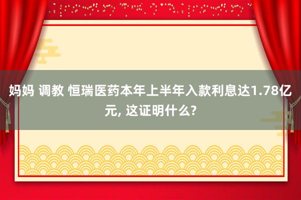 妈妈 调教 恒瑞医药本年上半年入款利息达1.78亿元， 这证明什么?