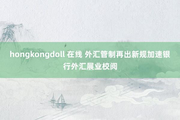 hongkongdoll 在线 外汇管制再出新规加速银行外汇展业校阅