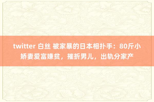 twitter 白丝 被家暴的日本相扑手：80斤小娇妻爱富嫌贫，摧折男儿，出轨分家产