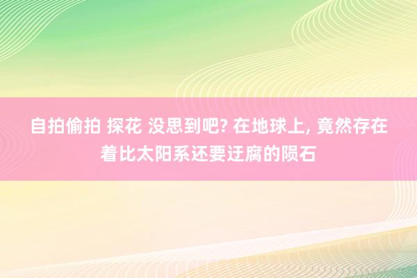 自拍偷拍 探花 没思到吧? 在地球上， 竟然存在着比太阳系还要迂腐的陨石