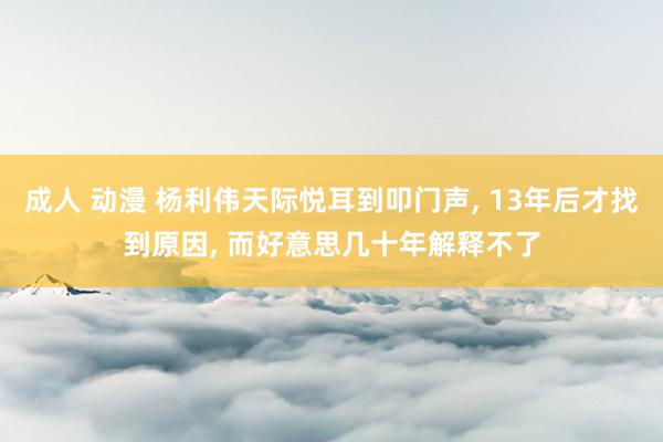 成人 动漫 杨利伟天际悦耳到叩门声， 13年后才找到原因， 而好意思几十年解释不了