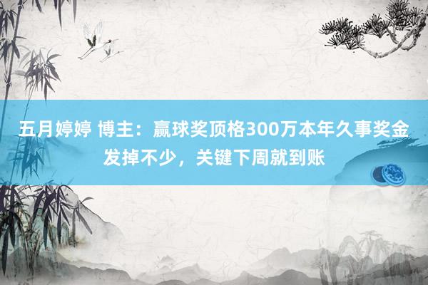 五月婷婷 博主：赢球奖顶格300万本年久事奖金发掉不少，关键下周就到账