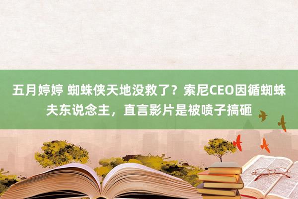 五月婷婷 蜘蛛侠天地没救了？索尼CEO因循蜘蛛夫东说念主，直言影片是被喷子搞砸