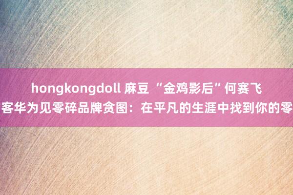 hongkongdoll 麻豆 “金鸡影后”何赛飞作客华为见零碎品牌贪图：在平凡的生涯中找到你的零碎