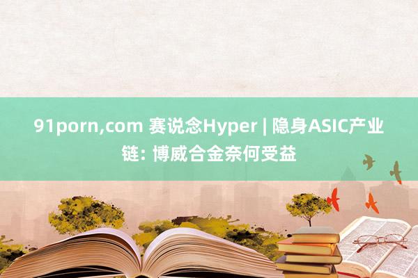 91porn，com 赛说念Hyper | 隐身ASIC产业链: 博威合金奈何受益