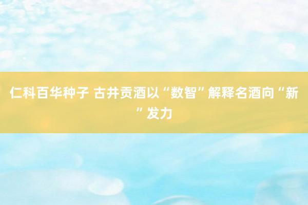 仁科百华种子 古井贡酒以“数智”解释名酒向“新”发力