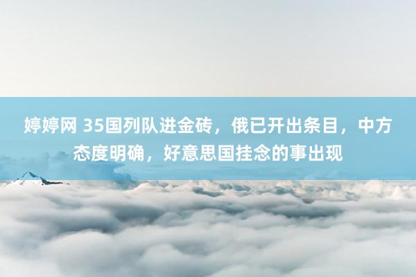 婷婷网 35国列队进金砖，俄已开出条目，中方态度明确，好意思国挂念的事出现