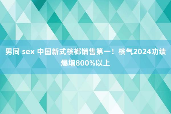 男同 sex 中国新式槟榔销售第一！槟气2024功绩爆增800%以上