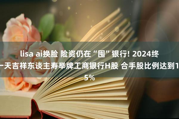 lisa ai换脸 险资仍在“囤”银行! 2024终末一天吉祥东谈主寿举牌工商银行H股 合手股比例达到15%