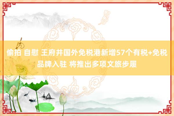 偷拍 自慰 王府井国外免税港新增57个有税+免税品牌入驻 将推出多项文旅步履