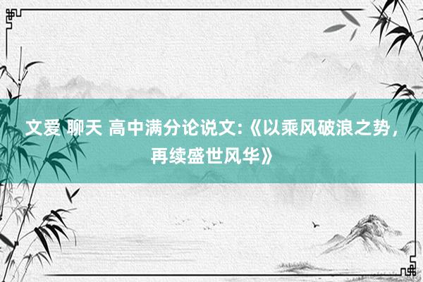 文爱 聊天 高中满分论说文:《以乘风破浪之势，再续盛世风华》