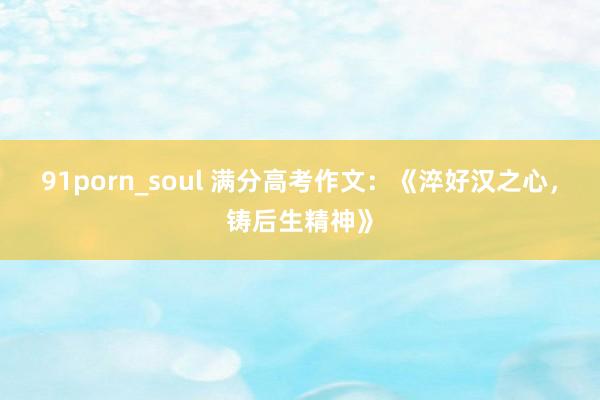 91porn_soul 满分高考作文：《淬好汉之心，铸后生精神》