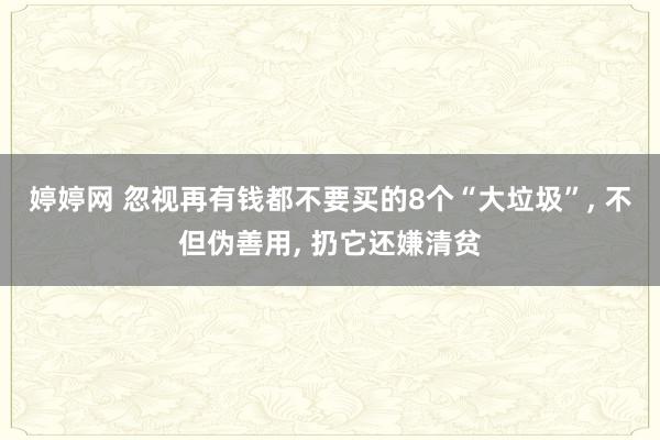 婷婷网 忽视再有钱都不要买的8个“大垃圾”， 不但伪善用， 扔它还嫌清贫