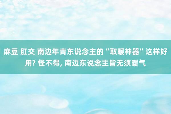 麻豆 肛交 南边年青东说念主的“取暖神器”这样好用? 怪不得， 南边东说念主皆无须暖气