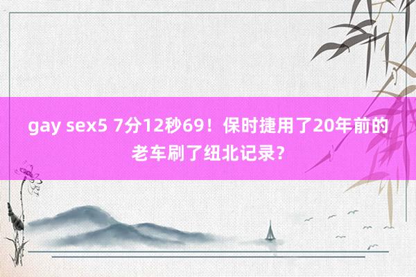 gay sex5 7分12秒69！保时捷用了20年前的老车刷了纽北记录？