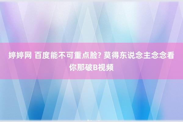 婷婷网 百度能不可重点脸? 莫得东说念主念念看你那破B视频