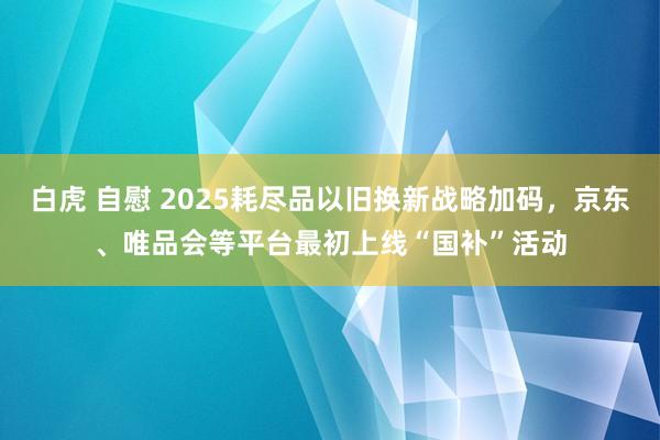 白虎 自慰 2025耗尽品以旧换新战略加码，京东、唯品会等平台最初上线“国补”活动